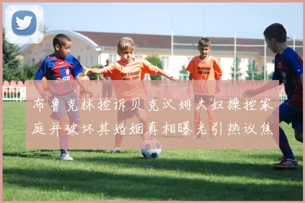 布鲁克林控诉贝克汉姆夫妇操控家庭并破坏其婚姻真相曝光引热议焦